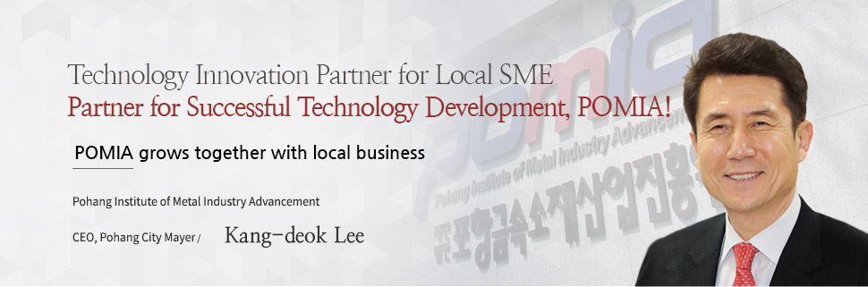 Technology Innovation Partner for Local SME Partner for Successful Technology Development, POMIA!
POMIA grows together with local business, Pohang Institute of Metal Industry Advancement, CEO, Pohang City Mayer / Kang-deok Lee
